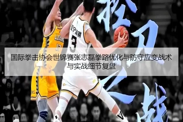 国际拳击协会世锦赛张志磊拳路优化与防守应变战术与实战细节复盘