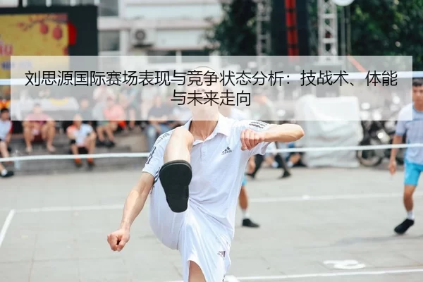 刘思源国际赛场表现与竞争状态分析：技战术、体能与未来走向